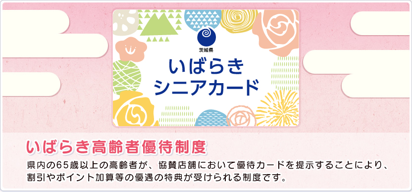 いばらき高齢者優待制度 県内の65歳以上の高齢者が、協賛店舗において優待カードを提示することにより、割引やポイント加算等の優遇の特典が受けられる制度です。